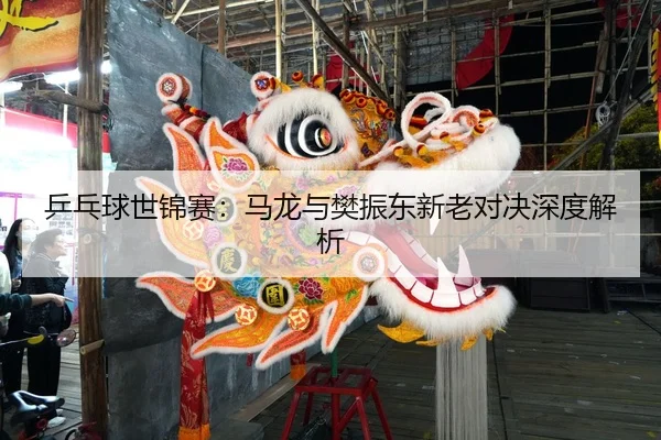 乒乓球世锦赛：马龙与樊振东新老对决深度解析